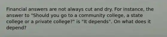 Financial answers are not always cut and dry. For instance, the answer to "Should you go to a community college, a state college or a private college?" is "It depends". On what does it depend?