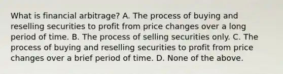 What is financial​ arbitrage? A. The process of buying and reselling securities to profit from price changes over a long period of time. B. The process of selling securities only. C. The process of buying and reselling securities to profit from price changes over a brief period of time. D. None of the above.