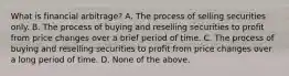 What is financial​ arbitrage? A. The process of selling securities only. B. The process of buying and reselling securities to profit from price changes over a brief period of time. C. The process of buying and reselling securities to profit from price changes over a long period of time. D. None of the above.