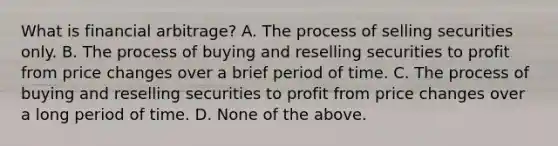 What is financial​ arbitrage? A. The process of selling securities only. B. The process of buying and reselling securities to profit from price changes over a brief period of time. C. The process of buying and reselling securities to profit from price changes over a long period of time. D. None of the above.