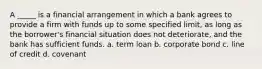 A _____ is a financial arrangement in which a bank agrees to provide a firm with funds up to some specified limit, as long as the borrower's financial situation does not deteriorate, and the bank has sufficient funds. a. term loan b. corporate bond c. line of credit d. covenant