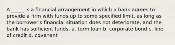 A _____ is a financial arrangement in which a bank agrees to provide a firm with funds up to some specified limit, as long as the borrower's financial situation does not deteriorate, and the bank has sufficient funds. a. term loan b. corporate bond c. line of credit d. covenant