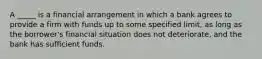 A _____ is a financial arrangement in which a bank agrees to provide a firm with funds up to some specified limit, as long as the borrower's financial situation does not deteriorate, and the bank has sufficient funds.
