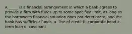 A _____ is a financial arrangement in which a bank agrees to provide a firm with funds up to some specified limit, as long as the borrower's financial situation does not deteriorate, and the bank has sufficient funds. a. line of credit b. corporate bond c. term loan d. covenant