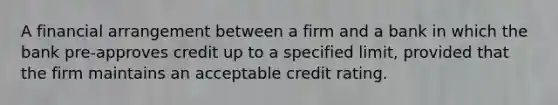 A financial arrangement between a firm and a bank in which the bank pre-approves credit up to a specified limit, provided that the firm maintains an acceptable credit rating.