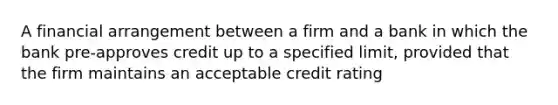 A financial arrangement between a firm and a bank in which the bank pre-approves credit up to a specified limit, provided that the firm maintains an acceptable credit rating