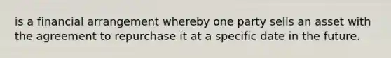 is a financial arrangement whereby one party sells an asset with the agreement to repurchase it at a specific date in the future.
