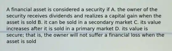 A financial asset is considered a security if A. the owner of the security receives dividends and realizes a capital gain when the asset is sold B. it can be sold in a secondary market C. its value increases after it is sold in a primary market D. its value is secure; that is, the owner will not suffer a financial loss when the asset is sold