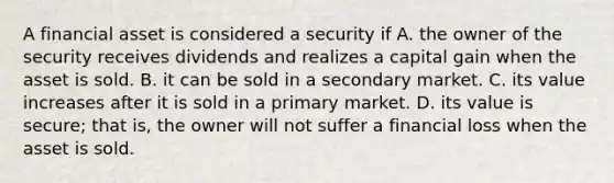 A financial asset is considered a security if A. the owner of the security receives dividends and realizes a capital gain when the asset is sold. B. it can be sold in a secondary market. C. its value increases after it is sold in a primary market. D. its value is secure; that is, the owner will not suffer a financial loss when the asset is sold.