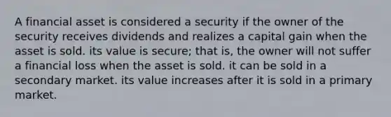 A financial asset is considered a security if the owner of the security receives dividends and realizes a capital gain when the asset is sold. its value is secure; that is, the owner will not suffer a financial loss when the asset is sold. it can be sold in a secondary market. its value increases after it is sold in a primary market.