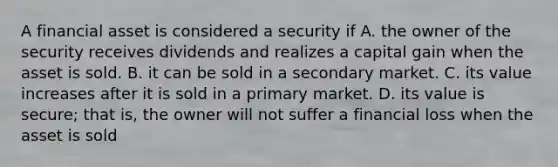 A financial asset is considered a security if A. the owner of the security receives dividends and realizes a capital gain when the asset is sold. B. it can be sold in a secondary market. C. its value increases after it is sold in a primary market. D. its value is secure; that is, the owner will not suffer a financial loss when the asset is sold