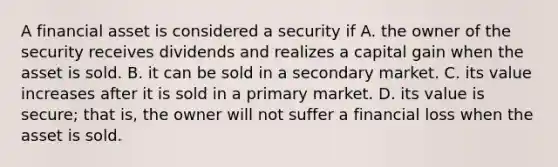 A financial asset is considered a security if A. the owner of the security receives dividends and realizes a capital gain when the asset is sold. B. it can be sold in a secondary market. C. its value increases after it is sold in a primary market. D. its value is​ secure; that​ is, the owner will not suffer a financial loss when the asset is sold.