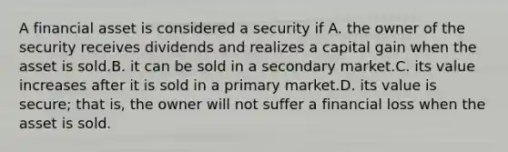 A financial asset is considered a security if A. the owner of the security receives dividends and realizes a capital gain when the asset is sold.B. it can be sold in a secondary market.C. its value increases after it is sold in a primary market.D. its value is secure; that is, the owner will not suffer a financial loss when the asset is sold.