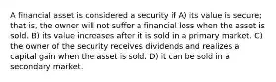 A financial asset is considered a security if A) its value is secure; that is, the owner will not suffer a financial loss when the asset is sold. B) its value increases after it is sold in a primary market. C) the owner of the security receives dividends and realizes a capital gain when the asset is sold. D) it can be sold in a secondary market.