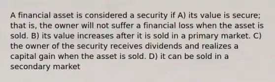 A financial asset is considered a security if A) its value is secure; that is, the owner will not suffer a financial loss when the asset is sold. B) its value increases after it is sold in a primary market. C) the owner of the security receives dividends and realizes a capital gain when the asset is sold. D) it can be sold in a secondary market