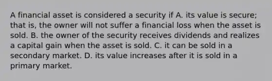 A financial asset is considered a security if A. its value is​ secure; that​ is, the owner will not suffer a financial loss when the asset is sold. B. the owner of the security receives dividends and realizes a capital gain when the asset is sold. C. it can be sold in a secondary market. D. its value increases after it is sold in a primary market.