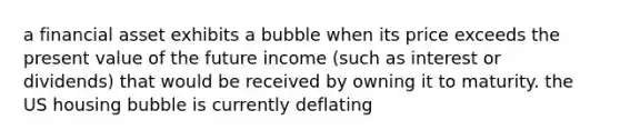 a financial asset exhibits a bubble when its price exceeds the present value of the future income (such as interest or dividends) that would be received by owning it to maturity. the US housing bubble is currently deflating