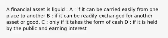 A financial asset is liquid : A : if it can be carried easily from one place to another B : if it can be readily exchanged for another asset or good. C : only if it takes the form of cash D : if it is held by the public and earning interest