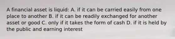 A financial asset is liquid: A. if it can be carried easily from one place to another B. if it can be readily exchanged for another asset or good C. only if it takes the form of cash D. if it is held by the public and earning interest