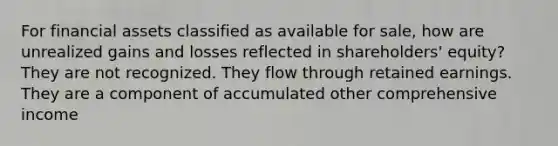 For financial assets classified as available for sale, how are unrealized gains and losses reflected in shareholders' equity? They are not recognized. They flow through retained earnings. They are a component of accumulated other comprehensive income