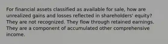 For financial assets classified as available for sale, how are unrealized gains and losses reflected in shareholders' equity? They are not recognized. They flow through retained earnings. They are a component of accumulated other comprehensive income.