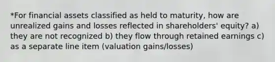 *For financial assets classified as held to maturity, how are unrealized gains and losses reflected in shareholders' equity? a) they are not recognized b) they flow through retained earnings c) as a separate line item (valuation gains/losses)