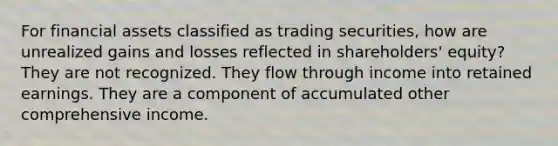 For financial assets classified as trading securities, how are unrealized gains and losses reflected in shareholders' equity? They are not recognized. They flow through income into retained earnings. They are a component of accumulated other comprehensive income.