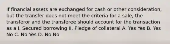 If financial assets are exchanged for cash or other consideration, but the transfer does not meet the criteria for a sale, the transferor and the transferee should account for the transaction as a I. Secured borrowing II. Pledge of collateral A. Yes Yes B. Yes No C. No Yes D. No No