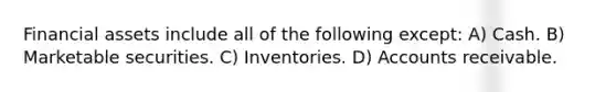 Financial assets include all of the following except: A) Cash. B) Marketable securities. C) Inventories. D) Accounts receivable.