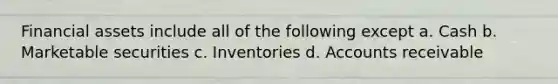 Financial assets include all of the following except a. Cash b. Marketable securities c. Inventories d. Accounts receivable