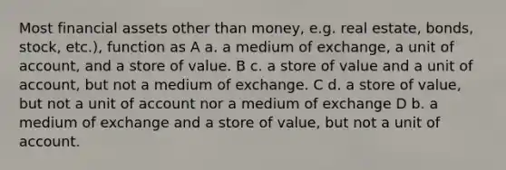 Most financial assets other than money, e.g. real estate, bonds, stock, etc.), function as A a. a medium of exchange, a unit of account, and a store of value. B c. a store of value and a unit of account, but not a medium of exchange. C d. a store of value, but not a unit of account nor a medium of exchange D b. a medium of exchange and a store of value, but not a unit of account.