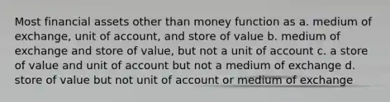 Most financial assets other than money function as a. medium of exchange, unit of account, and store of value b. medium of exchange and store of value, but not a unit of account c. a store of value and unit of account but not a medium of exchange d. store of value but not unit of account or medium of exchange