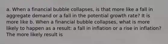 a. When a financial bubble collapses, is that more like a fall in aggregate demand or a fall in the potential growth rate? It is more like b. When a financial bubble collapses, what is more likely to happen as a result: a fall in inflation or a rise in inflation? The more likely result is