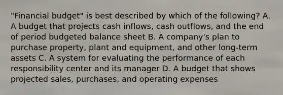 "Financial budget" is best described by which of the following? A. A budget that projects cash inflows, cash outflows, and the end of period budgeted balance sheet B. A company's plan to purchase property, plant and equipment, and other long-term assets C. A system for evaluating the performance of each responsibility center and its manager D. A budget that shows projected sales, purchases, and operating expenses