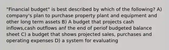 "Financial budget" is best described by which of the following? A) company's plan to purchase property plant and equipment and other long term assets B) A budget that projects cash inflows,cash outflows anf the end of periof budgeted balance sheet C) a budget that shows projected sales, purchases and operating expenses D) a system for evaluating