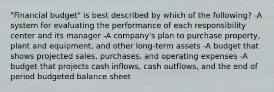 "Financial budget" is best described by which of the following? -A system for evaluating the performance of each responsibility center and its manager -A company's plan to purchase property, plant and equipment, and other long-term assets -A budget that shows projected sales, purchases, and operating expenses -A budget that projects cash inflows, cash outflows, and the end of period budgeted balance sheet