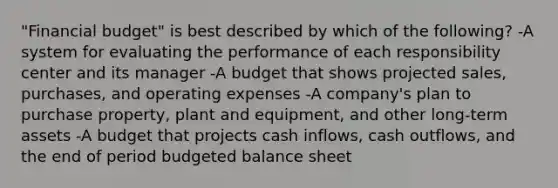 "Financial budget" is best described by which of the following? -A system for evaluating the performance of each responsibility center and its manager -A budget that shows projected sales, purchases, and operating expenses -A company's plan to purchase property, plant and equipment, and other long-term assets -A budget that projects cash inflows, cash outflows, and the end of period budgeted balance sheet