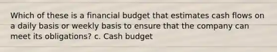 Which of these is a financial budget that estimates cash flows on a daily basis or weekly basis to ensure that the company can meet its obligations? c. Cash budget