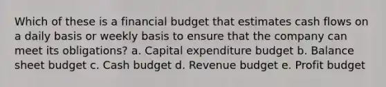 Which of these is a financial budget that estimates cash flows on a daily basis or weekly basis to ensure that the company can meet its obligations? a. Capital expenditure budget b. Balance sheet budget c. Cash budget d. Revenue budget e. Profit budget