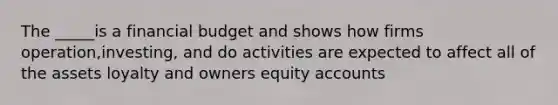 The _____is a financial budget and shows how firms operation,investing, and do activities are expected to affect all of the assets loyalty and owners equity accounts