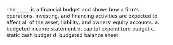 The _____ is a financial budget and shows how a firm's operations, investing, and financing activities are expected to affect all of the asset, liability, and owners' equity accounts. a. budgeted income statement b. capital expenditure budget c. static cash budget d. budgeted balance sheet