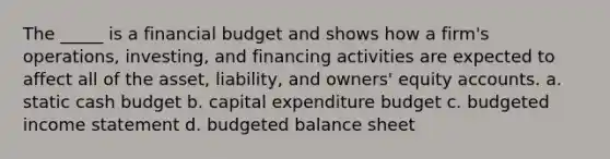 The _____ is a financial budget and shows how a firm's operations, investing, and financing activities are expected to affect all of the asset, liability, and owners' equity accounts. a. static cash budget b. capital expenditure budget c. budgeted income statement d. budgeted balance sheet