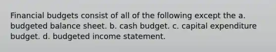 Financial budgets consist of all of the following except the a. budgeted balance sheet. b. cash budget. c. capital expenditure budget. d. budgeted income statement.