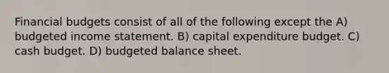 Financial budgets consist of all of the following except the A) <a href='https://www.questionai.com/knowledge/kWVg0aX6D7-budgeted-income-statement' class='anchor-knowledge'>budgeted income statement</a>. B) capital expenditure budget. C) <a href='https://www.questionai.com/knowledge/k5eyRVQLz3-cash-budget' class='anchor-knowledge'>cash budget</a>. D) <a href='https://www.questionai.com/knowledge/k1CLoCNQpt-budgeted-balance-sheet' class='anchor-knowledge'>budgeted balance sheet</a>.