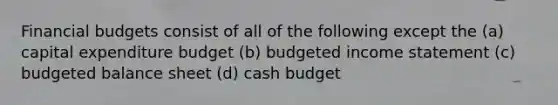 Financial budgets consist of all of the following except the (a) capital expenditure budget (b) budgeted income statement (c) budgeted balance sheet (d) cash budget