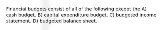 Financial budgets consist of all of the following except the A) cash budget. B) capital expenditure budget. C) budgeted income statement. D) budgeted balance sheet.