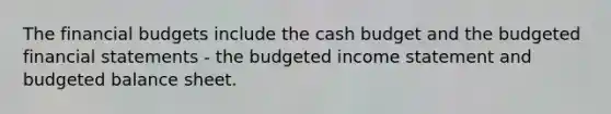 The financial budgets include the cash budget and the budgeted financial statements - the budgeted income statement and budgeted balance sheet.