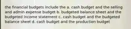 the financial budgets include the a. cash budget and the selling and admin expense budget b. budgeted balance sheet and the budgeted income statement c. cash budget and the budgeted balance sheet d. cash budget and the production budget