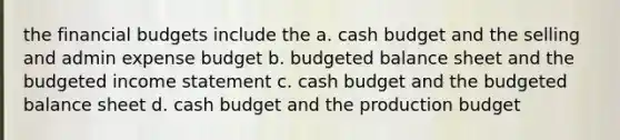 the financial budgets include the a. cash budget and the selling and admin expense budget b. budgeted balance sheet and the budgeted income statement c. cash budget and the budgeted balance sheet d. cash budget and the production budget