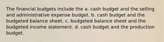 The financial budgets include the a. cash budget and the selling and administrative expense budget. b. cash budget and the budgeted balance sheet. c. budgeted balance sheet and the budgeted income statement. d. cash budget and the production budget.